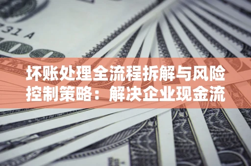 济南坏账处理全流程拆解与风险控制策略：解决企业现金流顽疾的实战指南