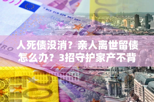 济南人死债没消？亲人离世留债怎么办？3招守护家产不背锅