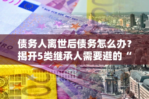 济南债务人离世后债务怎么办？揭开5类继承人需要避的“坑”