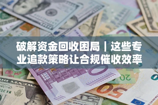 济南破解资金回收困局｜这些专业追款策略让合规催收效率翻倍