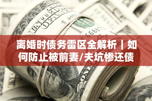 济南离婚时债务雷区全解析｜如何防止被前妻/夫坑惨还债？