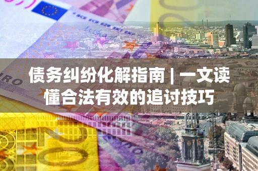 济南债务纠纷化解指南 | 一文读懂合法有效的追讨技巧