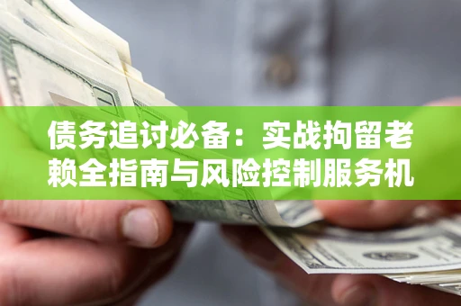 济南债务追讨必备：实战拘留老赖全指南与风险控制服务机构推荐